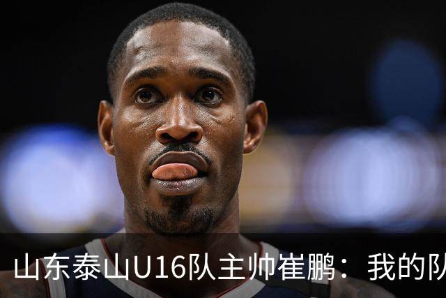 山东泰山U16队主帅崔鹏：我的队伍里 没有理所当然
